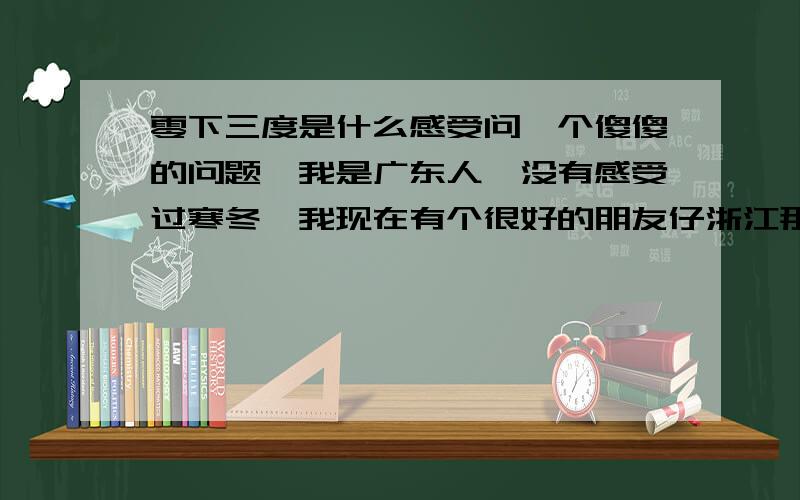 零下三度是什么感受问一个傻傻的问题,我是广东人,没有感受过寒冬,我现在有个很好的朋友仔浙江那边他说现在的温度是零下三度左右,但是,我这里是10°C,零下三度,不知道是什么概念.所以请