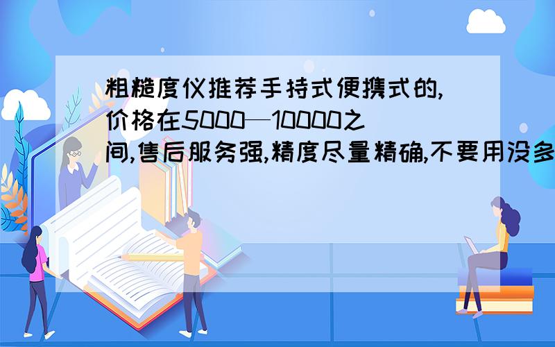 粗糙度仪推荐手持式便携式的,价格在5000—10000之间,售后服务强,精度尽量精确,不要用没多长时间就因误差过大问题而导致无法使用,品牌当然就国内的了.总之,使用精度要符合一般要求,使用