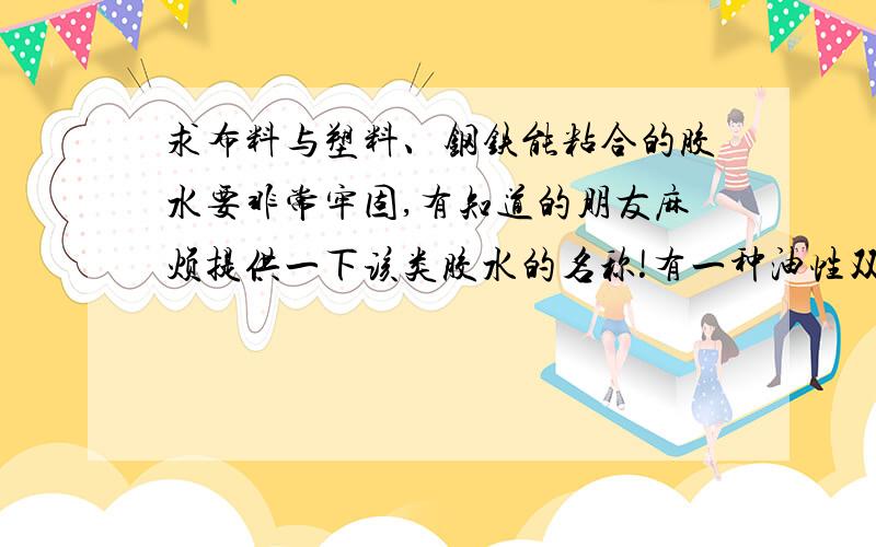 求布料与塑料、钢铁能粘合的胶水要非常牢固,有知道的朋友麻烦提供一下该类胶水的名称!有一种油性双面胶好像可以 但是感觉粘合强度不一致,有一些能粘合有一些不能.