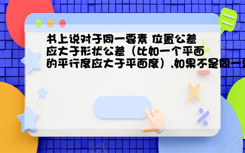 书上说对于同一要素 位置公差应大于形状公差（比如一个平面的平行度应大于平面度）,如果不是同一要素呢?比如A平面的平面度为1,以A平面为基准,B平面相对于A平面的平行度一定要大于1吗?