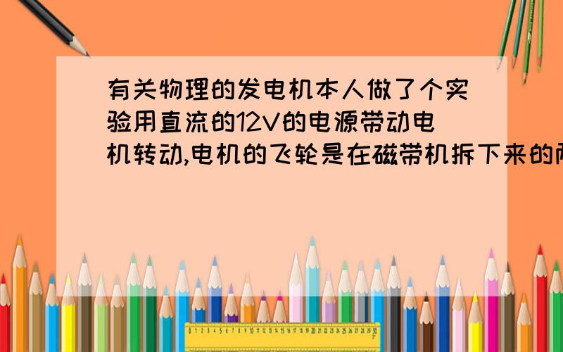 有关物理的发电机本人做了个实验用直流的12V的电源带动电机转动,电机的飞轮是在磁带机拆下来的两个同样大小.我用直流的12V的电源带动电机带动另外一个电动机（即发电机）用牛皮筋来