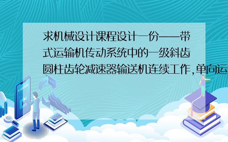 求机械设计课程设计一份——带式运输机传动系统中的一级斜齿圆柱齿轮减速器输送机连续工作,单向运转,载荷变化不大,空载起动,使用期限10年（1年=300天）,两班制工作,输送带速度容许误差