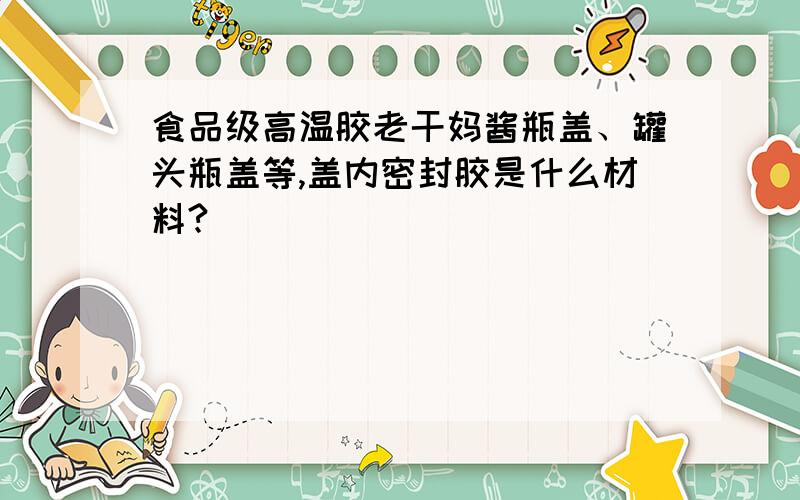 食品级高温胶老干妈酱瓶盖、罐头瓶盖等,盖内密封胶是什么材料?