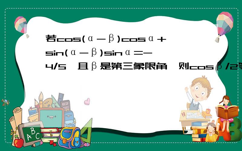 若cos(α-β)cosα+sin(α-β)sinα=-4/5,且β是第三象限角,则cosβ/2等于A.√10/10 B.- √10/10 C.±√10/10 D.±3√10/10