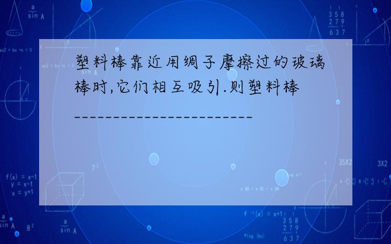 塑料棒靠近用绸子摩擦过的玻璃棒时,它们相互吸引.则塑料棒_______________________