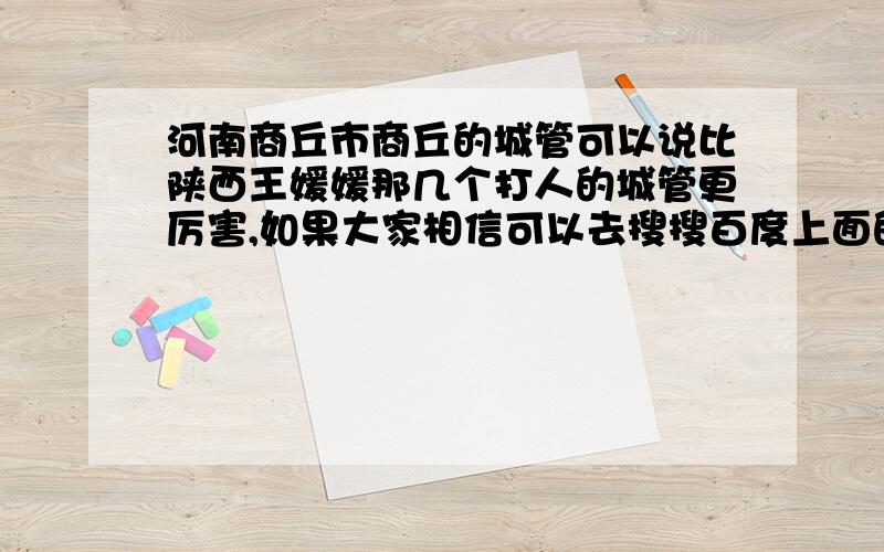 河南商丘市商丘的城管可以说比陕西王媛媛那几个打人的城管更厉害,如果大家相信可以去搜搜百度上面的视频商丘的城管执法视频.虽然本人没有摆摊设点但是还是不能被这种神畜给咬到,商