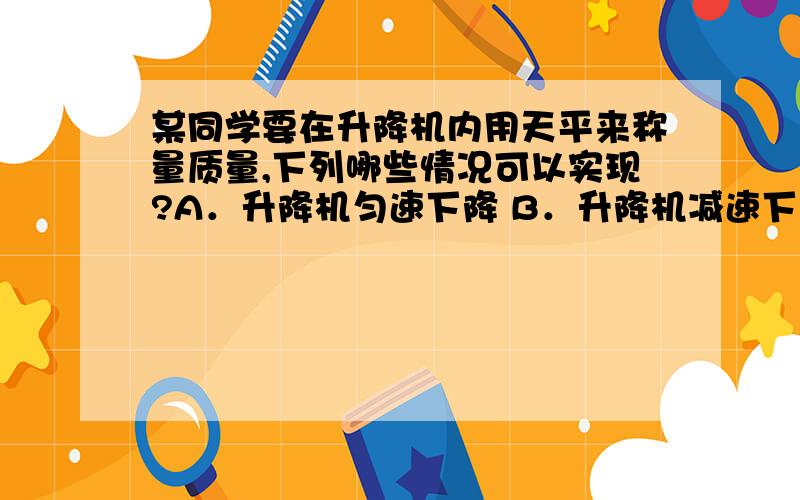 某同学要在升降机内用天平来称量质量,下列哪些情况可以实现?A．升降机匀速下降 B．升降机减速下降 C．升降机做自由落体运动D．升降机减速上升,但加速度数值小于重力加速度