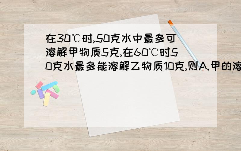 在30℃时,50克水中最多可溶解甲物质5克,在60℃时50克水最多能溶解乙物质10克,则A.甲的溶解度比乙大 B.乙的溶解度比甲大C.两者一样大 D.无法比较