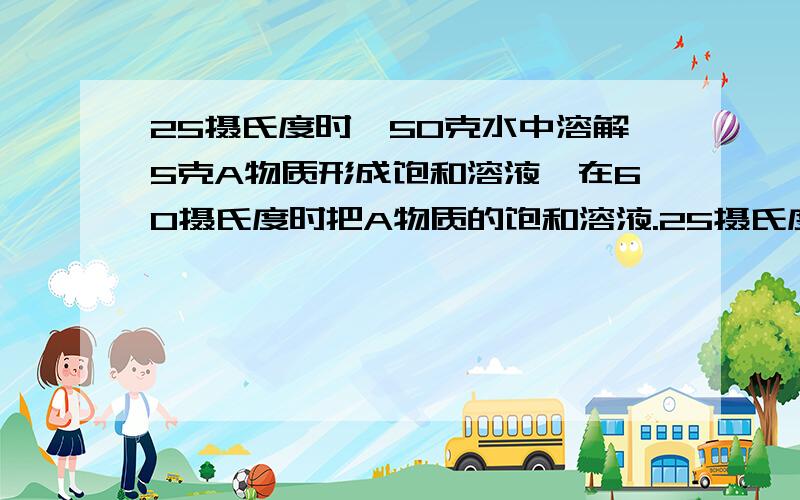 25摄氏度时,50克水中溶解5克A物质形成饱和溶液,在60摄氏度时把A物质的饱和溶液.25摄氏度时,50克水中溶解5克A物质形成饱和溶液,在60摄氏度时把A物质的饱和溶液110克蒸发.当有1克A物质析出时,