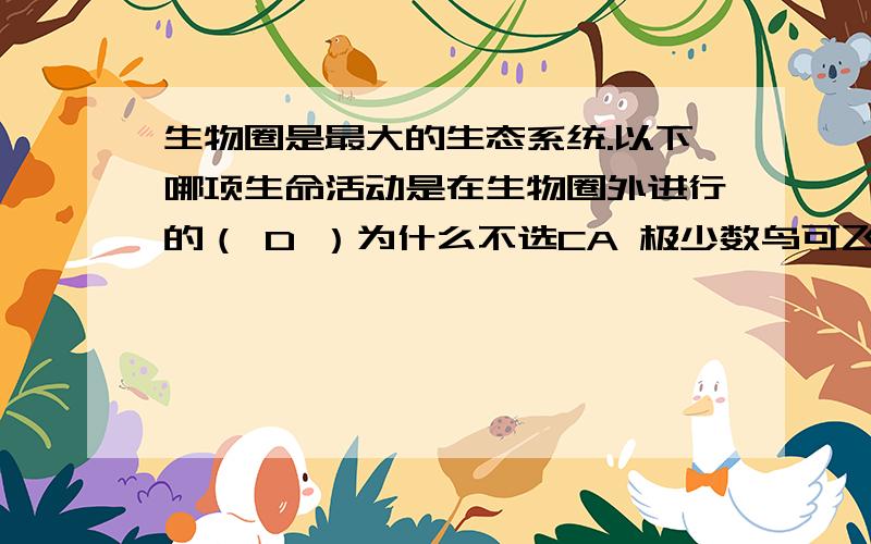 生物圈是最大的生态系统.以下哪项生命活动是在生物圈外进行的（ D ）为什么不选CA 极少数鸟可飞越珠穆朗玛峰B 万米深的海沟仍有少数生物活动C 太空椒的大面积种植D 人类的太空行走（为