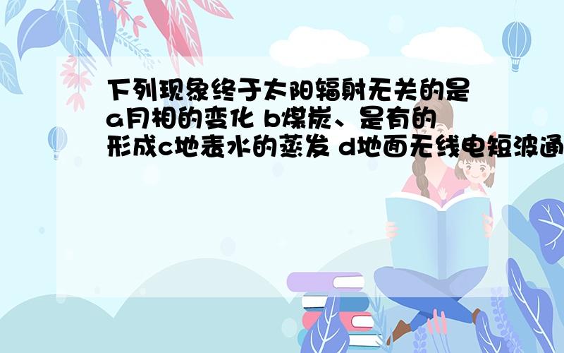 下列现象终于太阳辐射无关的是a月相的变化 b煤炭、是有的形成c地表水的蒸发 d地面无线电短波通信终端为什么呢