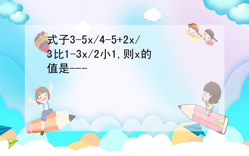 式子3-5x/4-5+2x/3比1-3x/2小1,则x的值是---