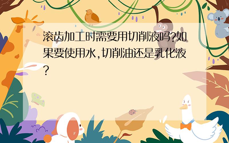 滚齿加工时需要用切削液吗?如果要使用水,切削油还是乳化液?