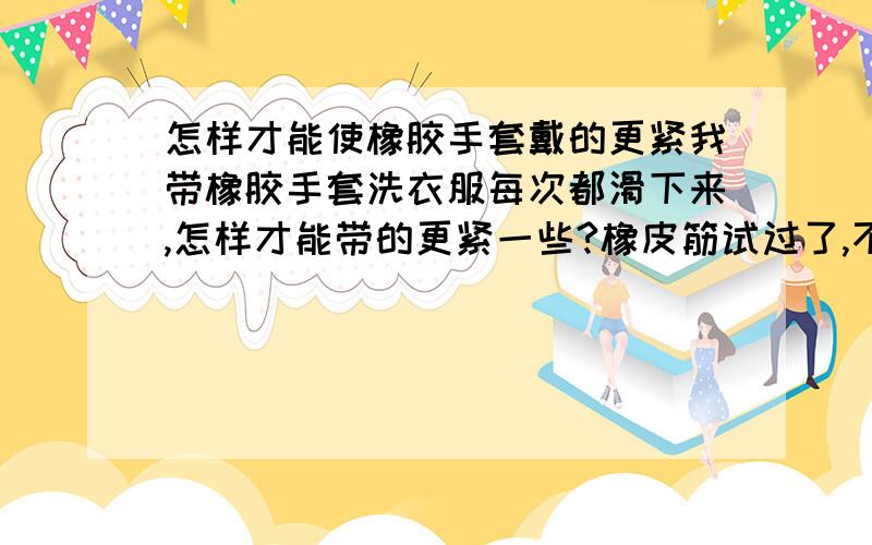 怎样才能使橡胶手套戴的更紧我带橡胶手套洗衣服每次都滑下来,怎样才能带的更紧一些?橡皮筋试过了,不行