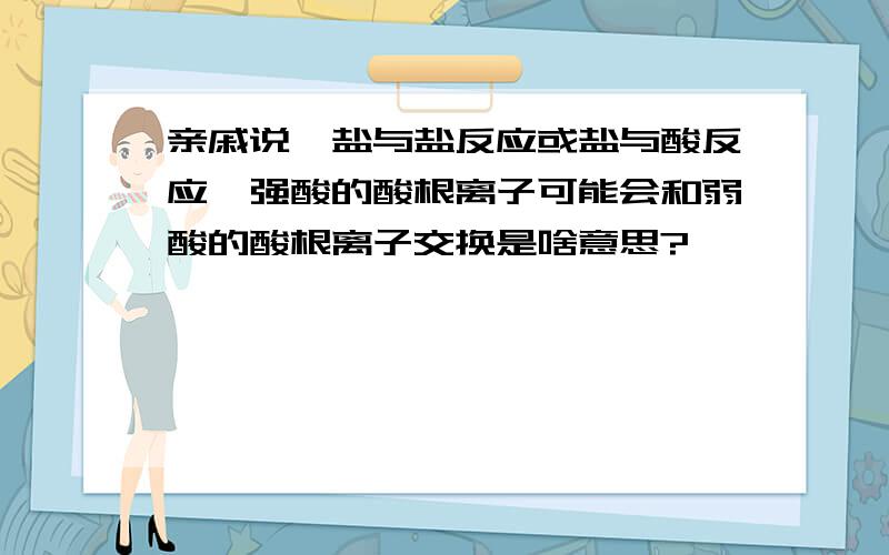 亲戚说,盐与盐反应或盐与酸反应,强酸的酸根离子可能会和弱酸的酸根离子交换是啥意思?