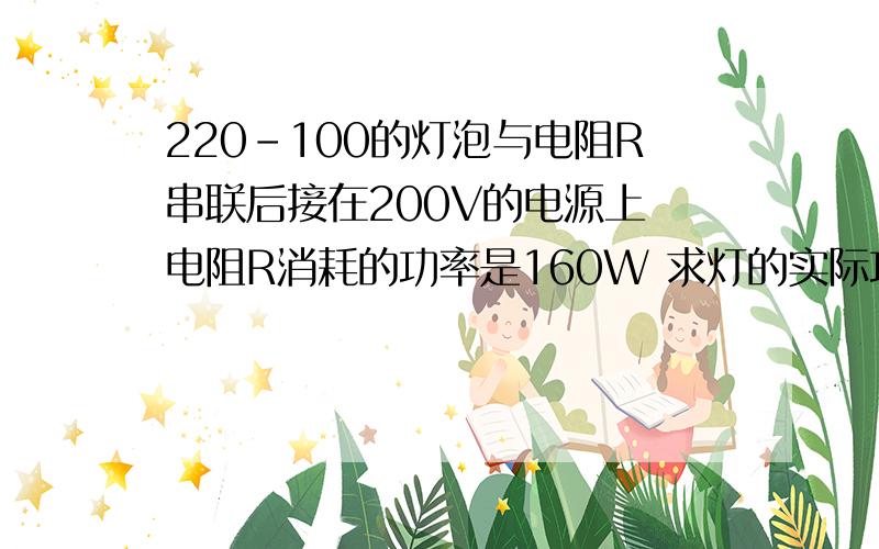 220-100的灯泡与电阻R串联后接在200V的电源上 电阻R消耗的功率是160W 求灯的实际功率