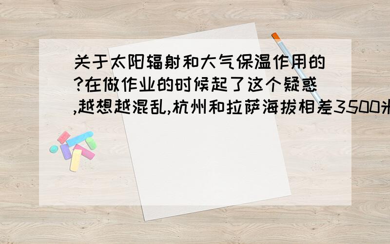 关于太阳辐射和大气保温作用的?在做作业的时候起了这个疑惑,越想越混乱,杭州和拉萨海拔相差3500米.在同等天气条件下,两地中太阳辐射较强的是（拉萨）,原因是（拉萨海拔高,云层少,大气