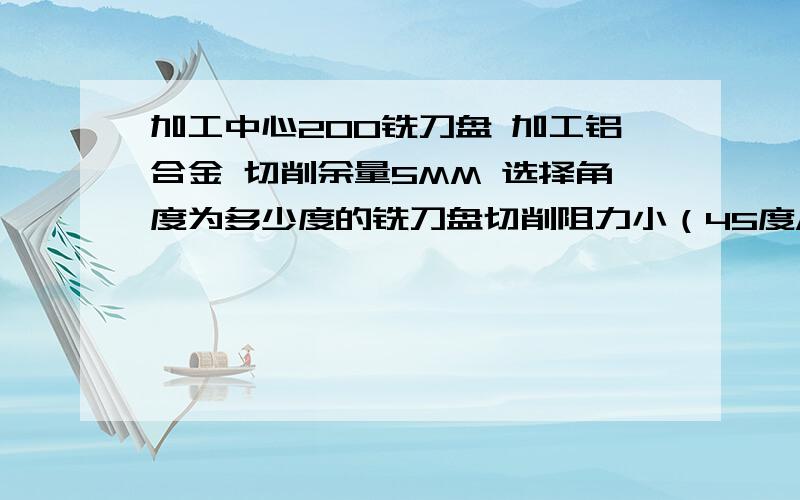 加工中心200铣刀盘 加工铝合金 切削余量5MM 选择角度为多少度的铣刀盘切削阻力小（45度/75度/90度）?