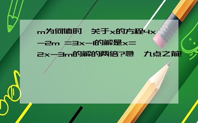 m为何值时,关于x的方程4x-2m =3x-1的解是x=2x-3m的解的两倍?急,九点之前!