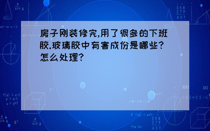 房子刚装修完,用了很多的下班胶.玻璃胶中有害成份是哪些?怎么处理?