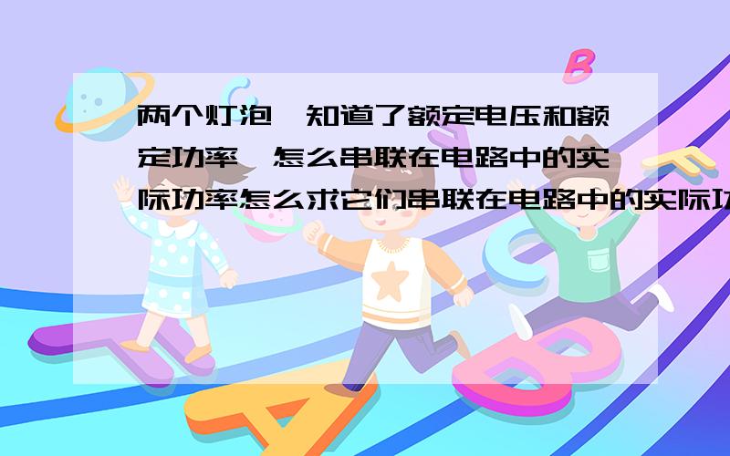 两个灯泡,知道了额定电压和额定功率,怎么串联在电路中的实际功率怎么求它们串联在电路中的实际功率（此电路电压已知）?