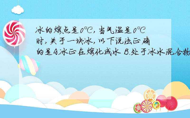 冰的熔点是0℃,当气温是0℃时,关于一块冰,以下说法正确的是A.冰正在熔化成水 B.处于冰水混合物状态 C.冰仍然是冰 C.无法判断