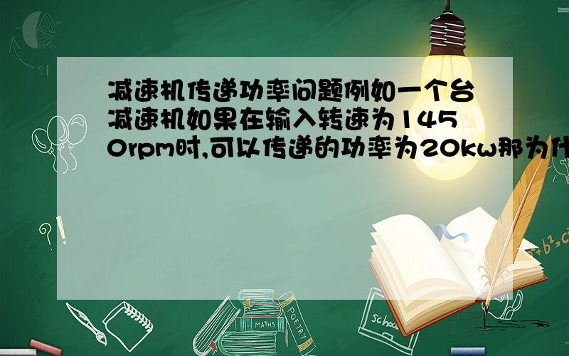 减速机传递功率问题例如一个台减速机如果在输入转速为1450rpm时,可以传递的功率为20kw那为什么在输入转速变小例如1000rpm时,传递的功率就会减小呢?例如减小到只能传递16kw的功率