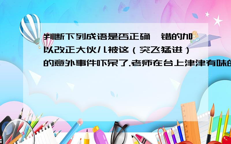 判断下列成语是否正确、错的加以改正大伙儿被这（突飞猛进）的意外事件吓呆了.老师在台上津津有味的讲着,我们在下面（娓娓动听）地听着.括号里是有错的成语、两个句子是两道题啊~