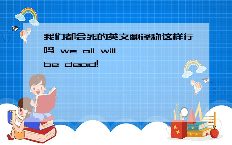 我们都会死的英文翻译称这样行吗 we all will be dead!