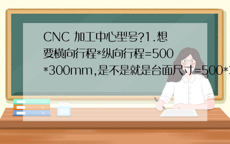 CNC 加工中心型号?1.想要横向行程*纵向行程=500*300mm,是不是就是台面尺寸=500*300mm?2.对工件进行铣加工应当选用立式的还是卧式的?