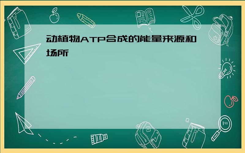 动植物ATP合成的能量来源和场所