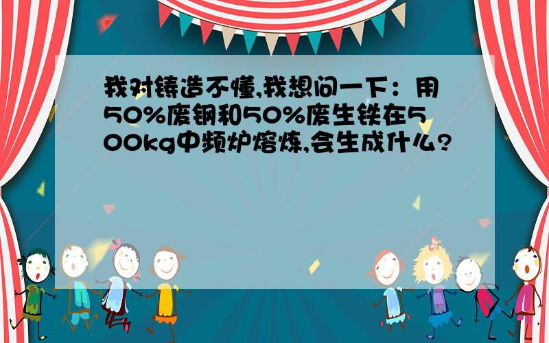 我对铸造不懂,我想问一下：用50%废钢和50%废生铁在500kg中频炉熔炼,会生成什么?