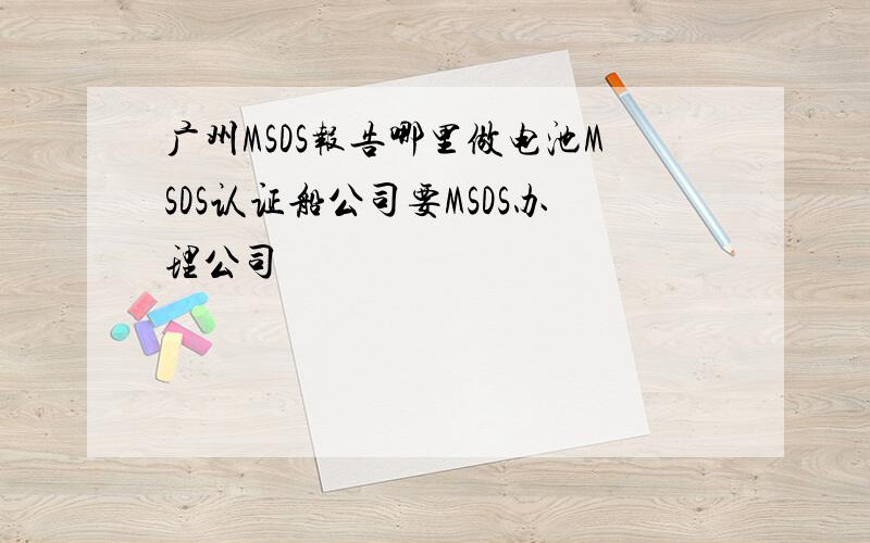 广州MSDS报告哪里做电池MSDS认证船公司要MSDS办理公司