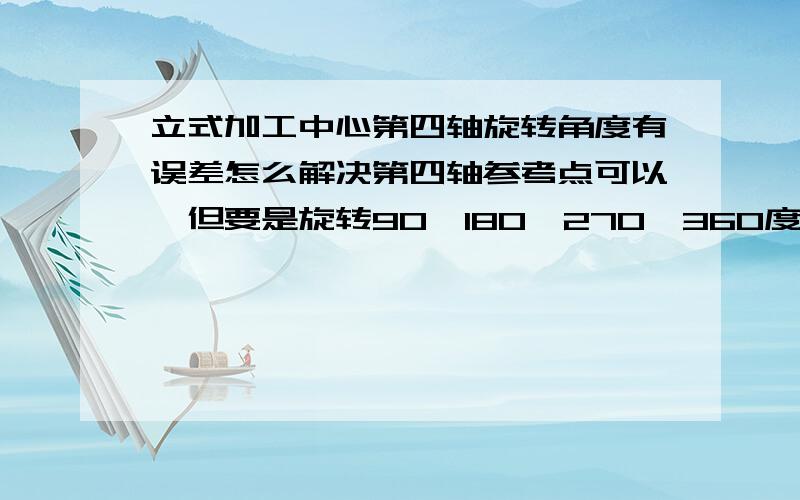 立式加工中心第四轴旋转角度有误差怎么解决第四轴参考点可以,但要是旋转90,180,270,360度时就会有少转40到50度,所以求救高手们该如何解决,