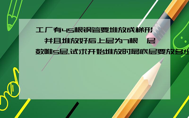 工厂有45根钢管要堆放成梯形,并且堆放好后上层为7根,层数唯5层.试求开始堆放时最底层要放多少根?列式子