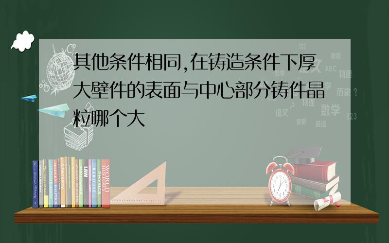 其他条件相同,在铸造条件下厚大壁件的表面与中心部分铸件晶粒哪个大