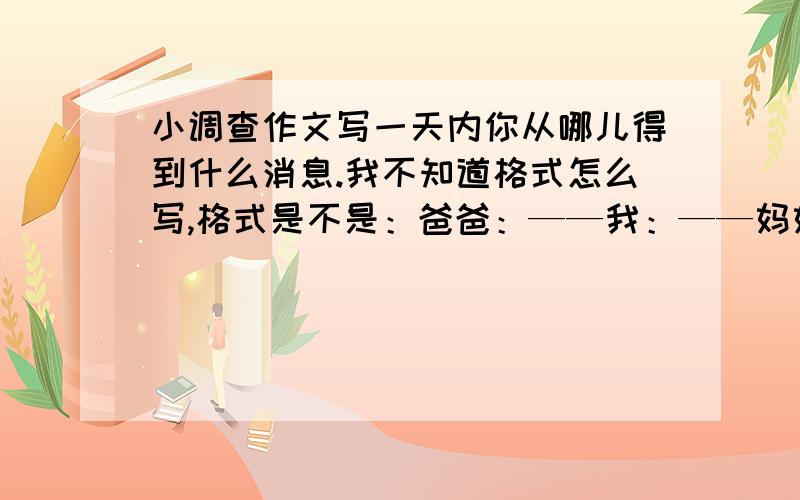 小调查作文写一天内你从哪儿得到什么消息.我不知道格式怎么写,格式是不是：爸爸：——我：——妈妈：——