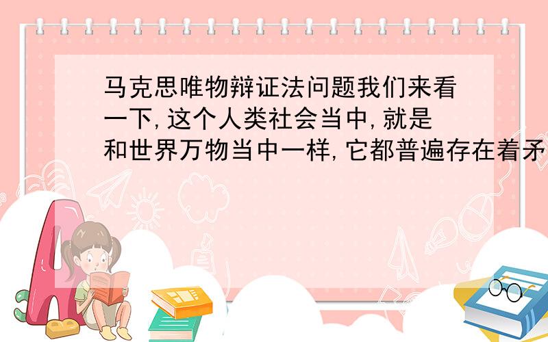 马克思唯物辩证法问题我们来看一下,这个人类社会当中,就是和世界万物当中一样,它都普遍存在着矛盾,因为有了矛盾,我们才能够生着、死着,然后呢,不断的那个变化着,从一种形态,变成另外