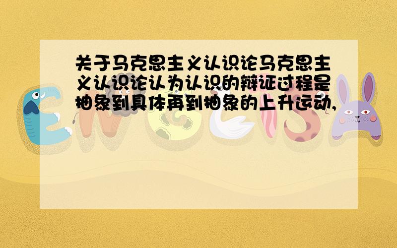 关于马克思主义认识论马克思主义认识论认为认识的辩证过程是抽象到具体再到抽象的上升运动,