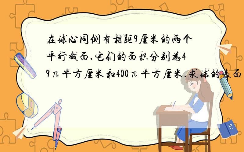 在球心同侧有相距9厘米的两个平行截面,它们的面积分别为49π平方厘米和400π平方厘米.求球的表面积