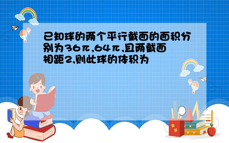 已知球的两个平行截面的面积分别为36π,64π,且两截面相距2,则此球的体积为