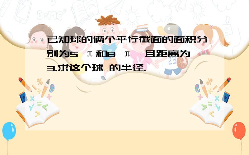 已知球的俩个平行截面的面积分别为5 π和8 π,且距离为3.求这个球 的半径.