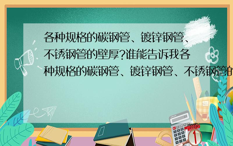 各种规格的碳钢管、镀锌钢管、不锈钢管的壁厚?谁能告诉我各种规格的碳钢管、镀锌钢管、不锈钢管的壁厚,那个规范里可以查到特别详细的、特别全面的内容?