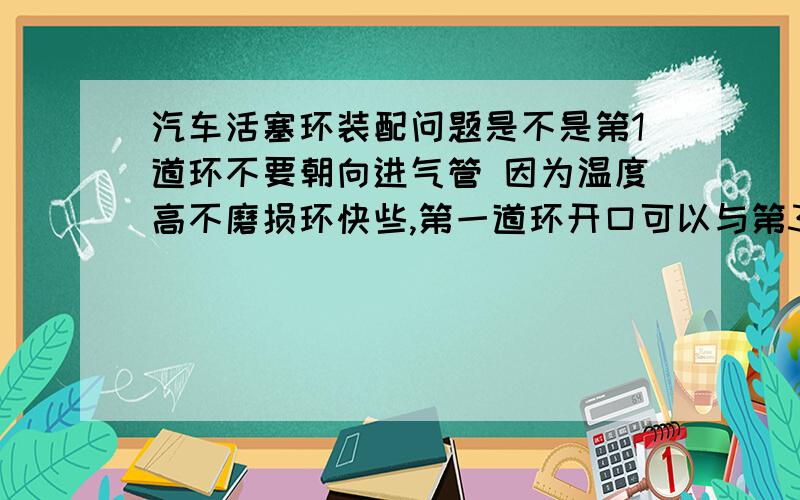 汽车活塞环装配问题是不是第1道环不要朝向进气管 因为温度高不磨损环快些,第一道环开口可以与第3到环开口完全重合吗?