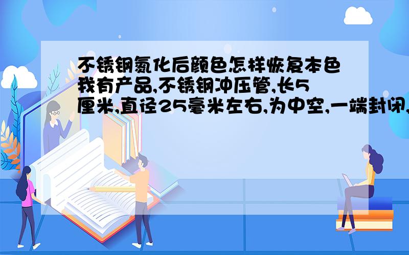 不锈钢氮化后颜色怎样恢复本色我有产品,不锈钢冲压管,长5厘米,直径25毫米左右,为中空,一端封闭,厚度为30丝,因为表面颜色要求极高,但是普通氮化增加硬度后颜色普遍不是很均匀,请问各位