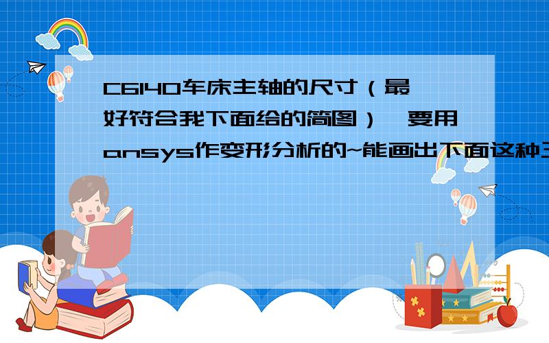 C6140车床主轴的尺寸（最好符合我下面给的简图）,要用ansys作变形分析的~能画出下面这种三维模型就可以了《金属切削机床设计指导》、《金属切削机床构造与设计》、《机床设计手册》这