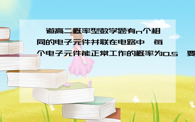 一道高二概率型数学题有n个相同的电子元件并联在电路中,每个电子元件能正常工作的概率为0.5,要使整个路线正常工作的概率不小于0.95,n至少为?过程`