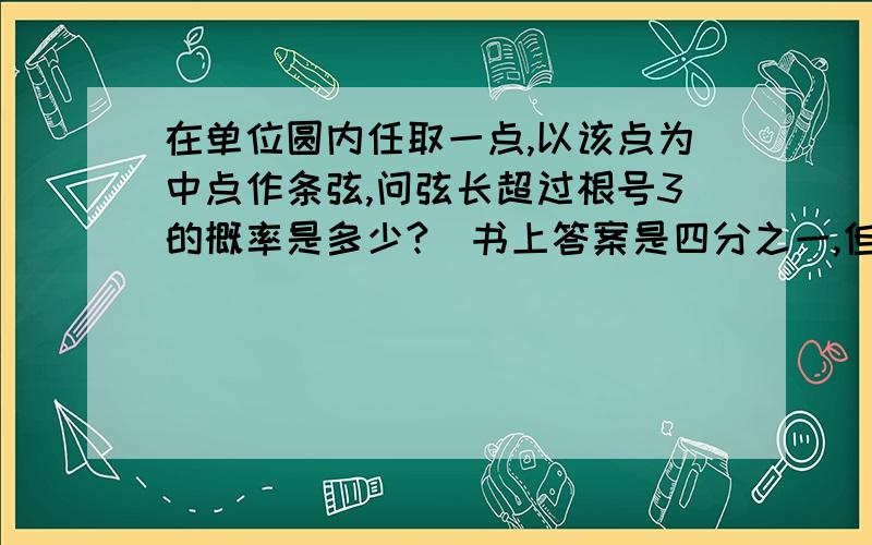 在单位圆内任取一点,以该点为中点作条弦,问弦长超过根号3的概率是多少?（书上答案是四分之一,但是不知道为什么,）