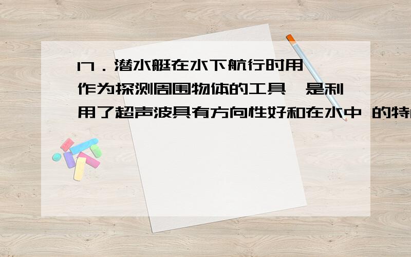 17．潜水艇在水下航行时用 作为探测周围物体的工具,是利用了超声波具有方向性好和在水中 的特17．潜水艇在水下航行时用 作为探测周围物体的工具,是利用了超声波具有方向性好和在水中