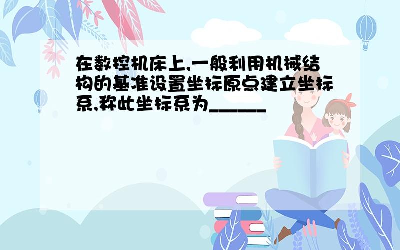 在数控机床上,一般利用机械结构的基准设置坐标原点建立坐标系,称此坐标系为______